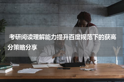  考研阅读理解能力提升百度规范下的获高分策略分享
