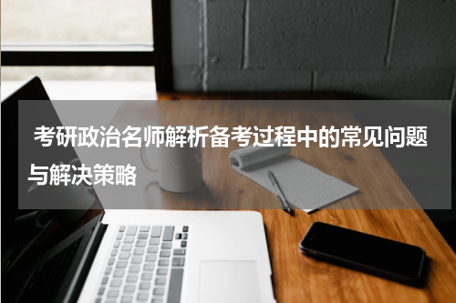  考研政治名师解析备考过程中的常见问题与解决策略