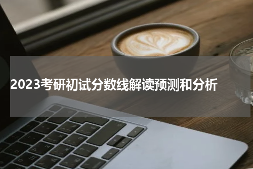  2023考研初试分数线解读预测和分析
