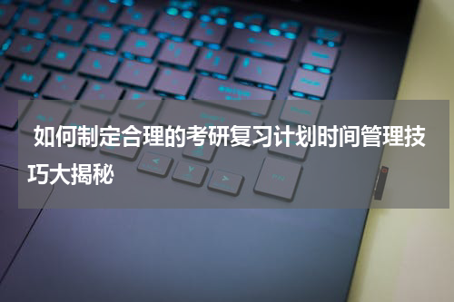  如何制定合理的考研复习计划时间管理技巧大揭秘