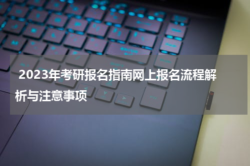  2023年考研报名指南网上报名流程解析与注意事项