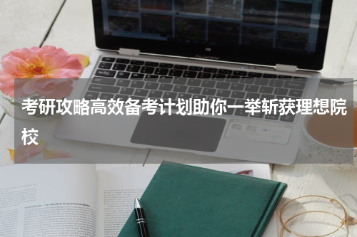 考研攻略高效备考计划助你一举斩获理想院校