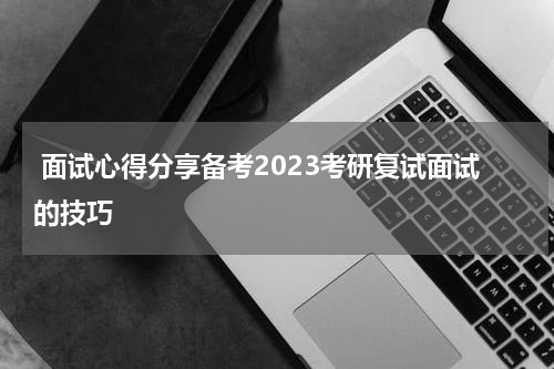  面试心得分享备考2023考研复试面试的技巧