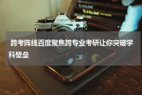  跨考阵线百度聚焦跨专业考研让你突破学科壁垒