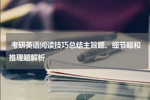 考研英语阅读技巧总结主旨题、细节题和推理题解析