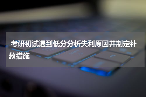  考研初试遇到低分分析失利原因并制定补救措施
