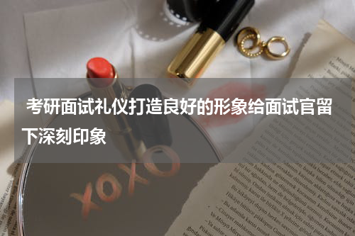  考研面试礼仪打造良好的形象给面试官留下深刻印象