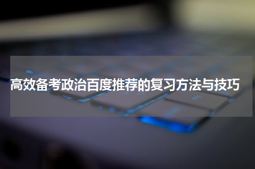  高效备考政治百度推荐的复习方法与技巧