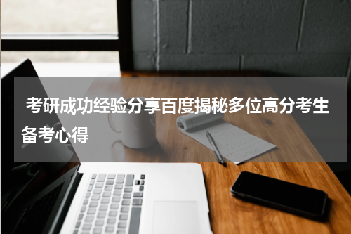  考研成功经验分享百度揭秘多位高分考生备考心得