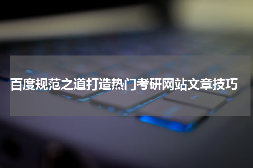  百度规范之道打造热门考研网站文章技巧