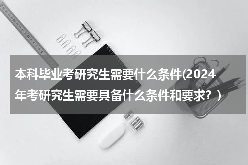 本科毕业考研究生需要什么条件(2024年考研究生需要具备什么条件和要求？)