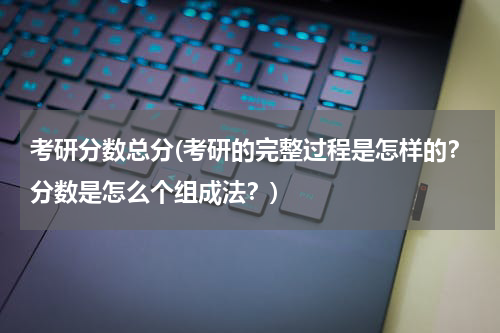 考研分数总分(考研的完整过程是怎样的？分数是怎么个组成法？)