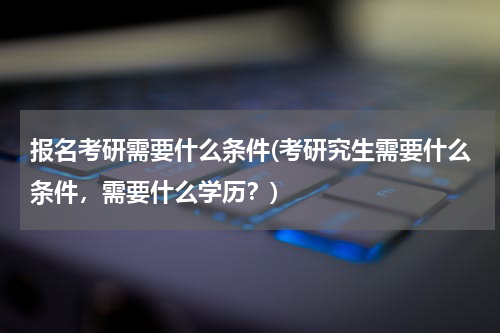 报名考研需要什么条件(考研究生需要什么条件，需要什么学历？)