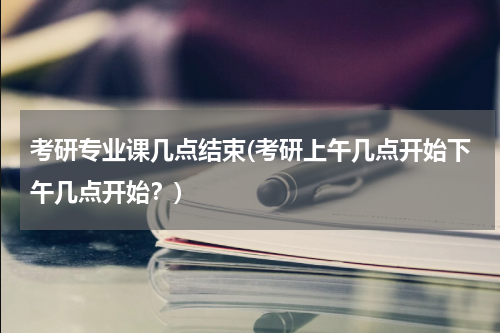 考研专业课几点结束(考研上午几点开始下午几点开始？)