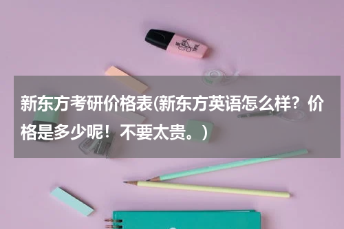 新东方考研价格表(新东方英语怎么样？价格是多少呢！不要太贵。)
