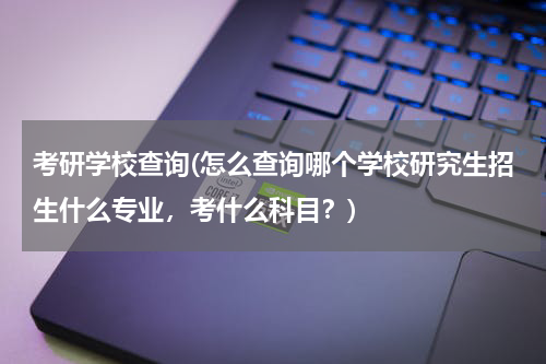 考研学校查询(怎么查询哪个学校研究生招生什么专业，考什么科目？)
