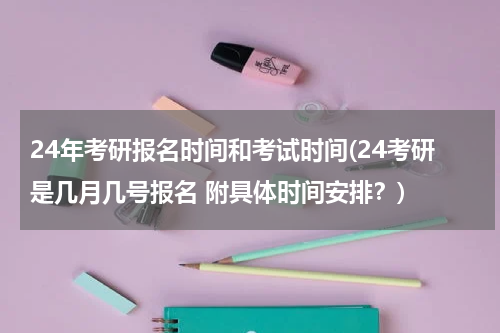 24年考研报名时间和考试时间(24考研是几月几号报名 附具体时间安排？)