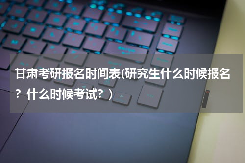 甘肃考研报名时间表(研究生什么时候报名？什么时候考试？)