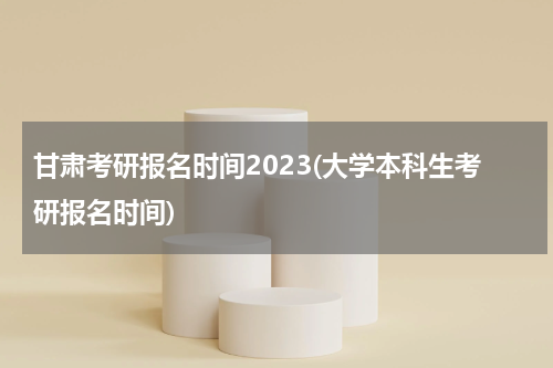 甘肃考研报名时间2023(大学本科生考研报名时间)