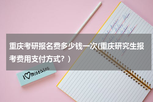 重庆考研报名费多少钱一次(重庆研究生报考费用支付方式？)