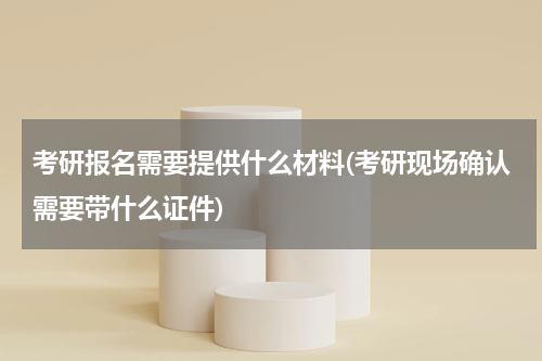 考研报名需要提供什么材料(考研现场确认需要带什么证件)