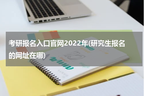 考研报名入口官网2022年(研究生报名的网址在哪)