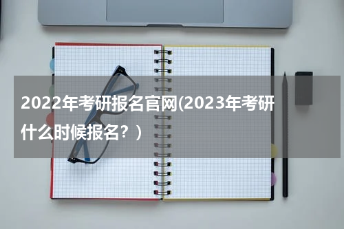 2022年考研报名官网(2023年考研什么时候报名？)