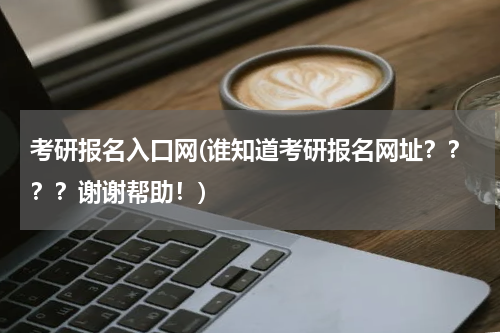 考研报名入口网(谁知道考研报名网址？？？？谢谢帮助！)