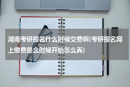 湖南考研报名什么时候交费啊(考研报名网上缴费是么时候开始怎么弄)