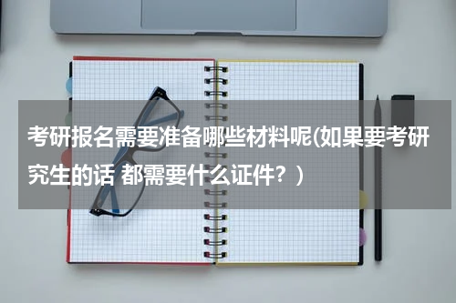 考研报名需要准备哪些材料呢(如果要考研究生的话 都需要什么证件？)