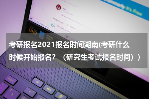 考研报名2021报名时间湖南(考研什么时候开始报名？（研究生考试报名时间）)