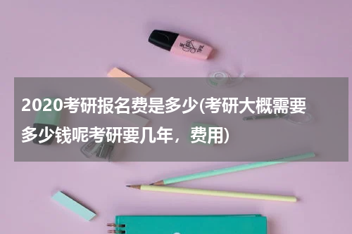 2020考研报名费是多少(考研大概需要多少钱呢考研要几年，费用)
