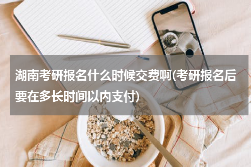 湖南考研报名什么时候交费啊(考研报名后要在多长时间以内支付)
