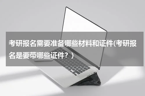 考研报名需要准备哪些材料和证件(考研报名是要带哪些证件？)