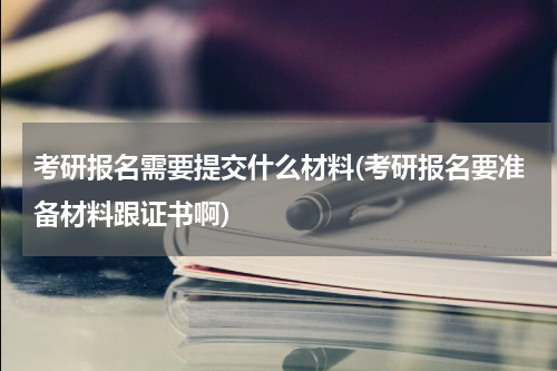 考研报名需要提交什么材料(考研报名要准备材料跟证书啊)