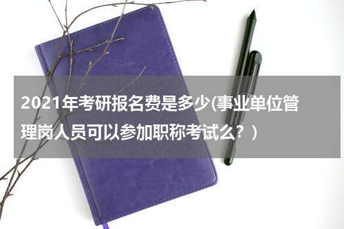 2021年考研报名费是多少(事业单位管理岗人员可以参加职称考试么？)