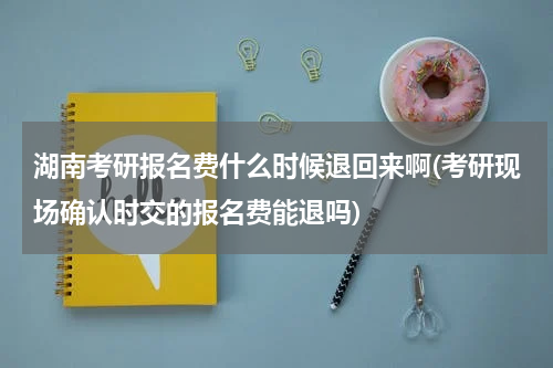 湖南考研报名费什么时候退回来啊(考研现场确认时交的报名费能退吗)