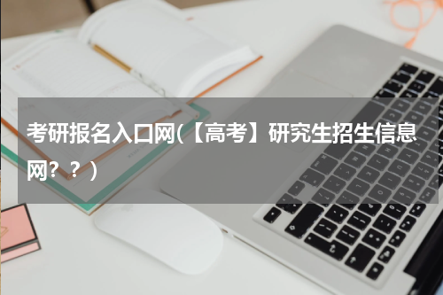 考研报名入口网(【高考】研究生招生信息网？？)
