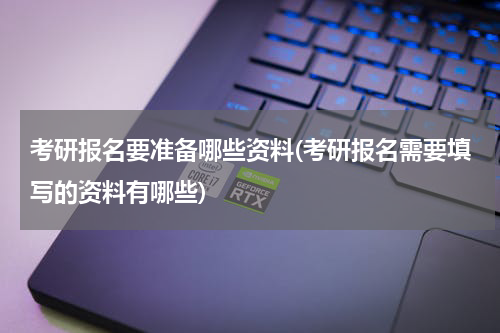 考研报名要准备哪些资料(考研报名需要填写的资料有哪些)