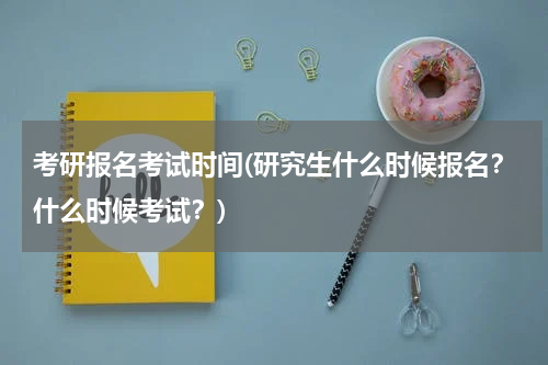 考研报名考试时间(研究生什么时候报名？什么时候考试？)