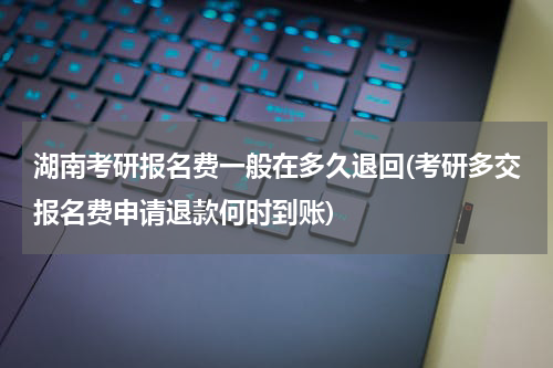 湖南考研报名费一般在多久退回(考研多交报名费申请退款何时到账)