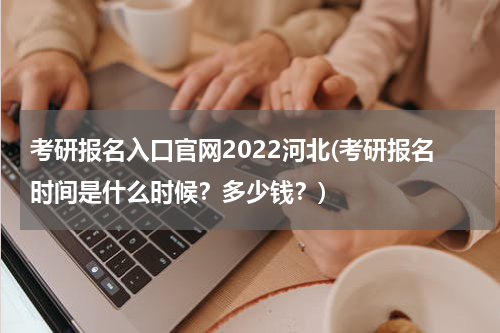 考研报名入口官网2022河北(考研报名时间是什么时候？多少钱？)