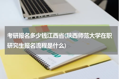 考研报名多少钱江西省(陕西师范大学在职研究生报名流程是什么)