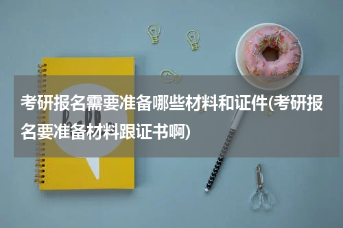 考研报名需要准备哪些材料和证件(考研报名要准备材料跟证书啊)