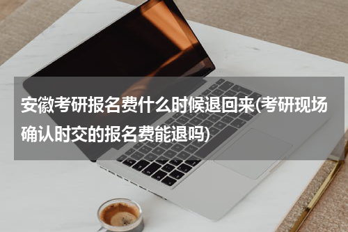 安徽考研报名费什么时候退回来(考研现场确认时交的报名费能退吗)