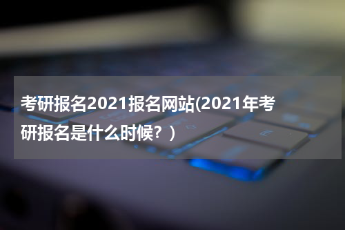 考研报名2021报名网站(2021年考研报名是什么时候？)
