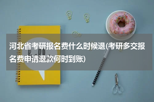 河北省考研报名费什么时候退(考研多交报名费申请退款何时到账)