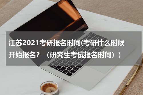 江苏2021考研报名时间(考研什么时候开始报名？（研究生考试报名时间）)