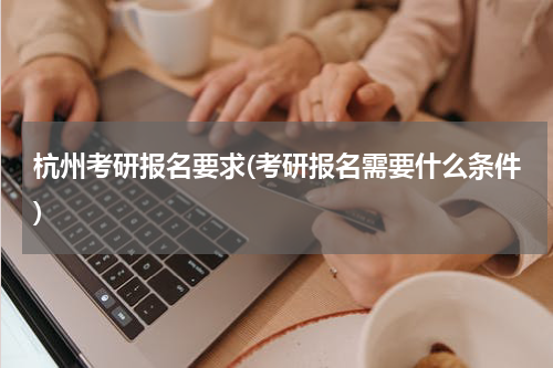 杭州考研报名要求(考研报名需要什么条件)