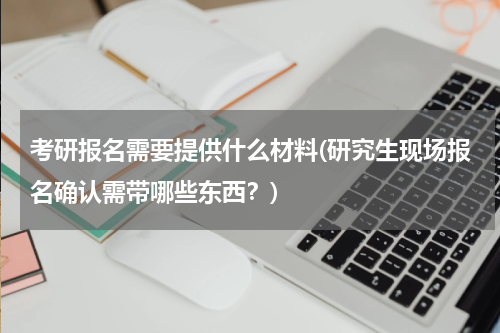 考研报名需要提供什么材料(研究生现场报名确认需带哪些东西？)